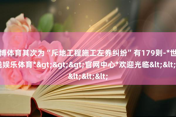 世博体育其次为“斥地工程施工左券纠纷”有179则-*世博在线娱乐体育*>>>官网中心*欢迎光临<<<