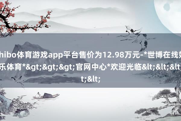 shibo体育游戏app平台售价为12.98万元-*世博在线娱乐体育*>>>官网中心*欢迎光临<<<