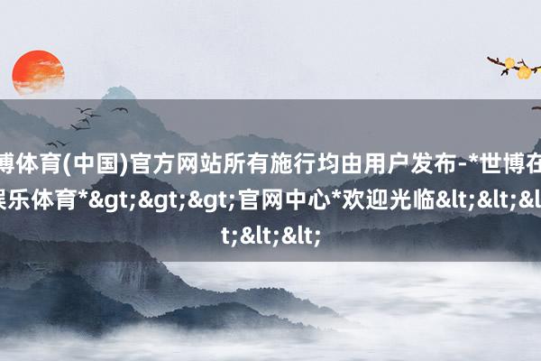 世博体育(中国)官方网站所有施行均由用户发布-*世博在线娱乐体育*>>>官网中心*欢迎光临<<<