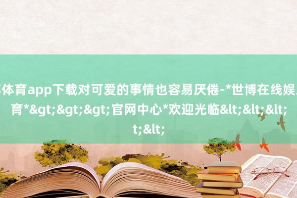 世博体育app下载对可爱的事情也容易厌倦-*世博在线娱乐体育*>>>官网中心*欢迎光临<<<