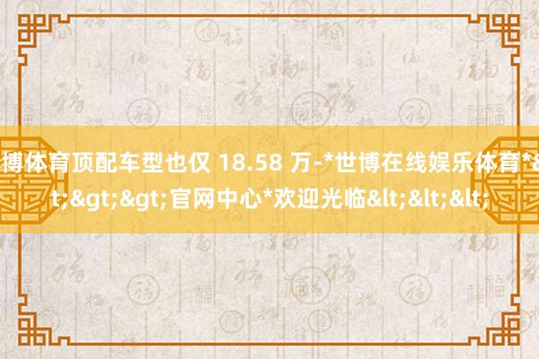 世博体育顶配车型也仅 18.58 万-*世博在线娱乐体育*>>>官网中心*欢迎光临<<<