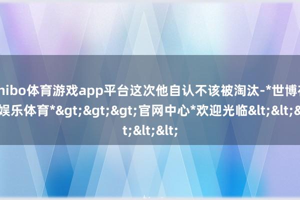 shibo体育游戏app平台这次他自认不该被淘汰-*世博在线娱乐体育*>>>官网中心*欢迎光临<<<