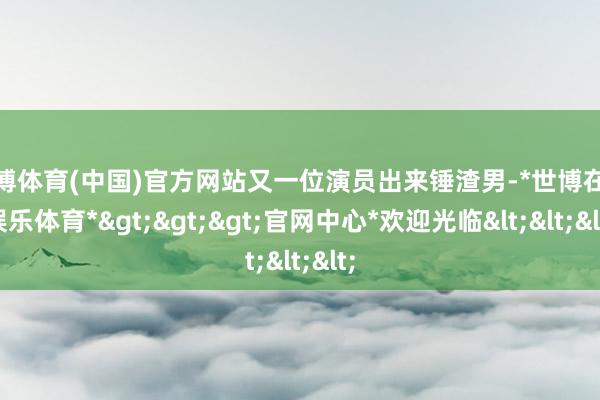 世博体育(中国)官方网站又一位演员出来锤渣男-*世博在线娱乐体育*>>>官网中心*欢迎光临<<<