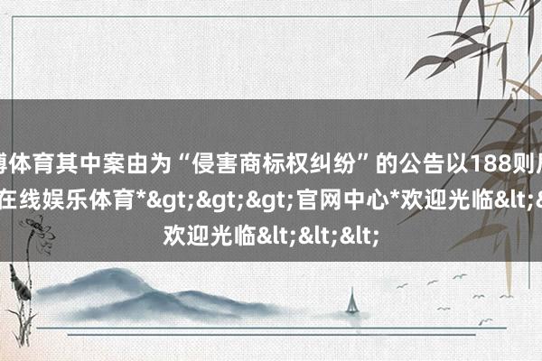 世博体育其中案由为“侵害商标权纠纷”的公告以188则居首-*世博在线娱乐体育*>>>官网中心*欢迎光临<<<