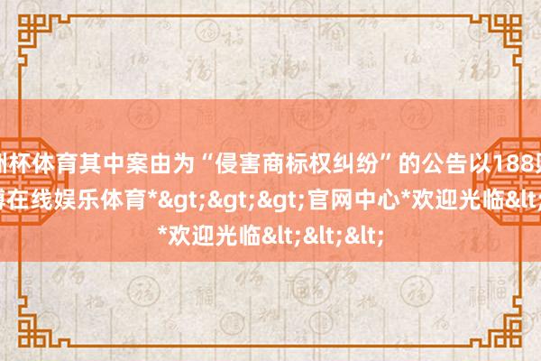 欧洲杯体育其中案由为“侵害商标权纠纷”的公告以188则居首-*世博在线娱乐体育*>>>官网中心*欢迎光临<<<