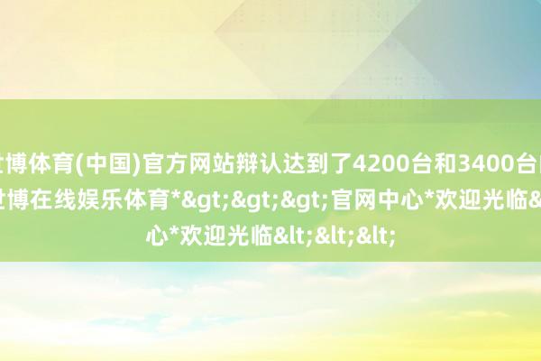 世博体育(中国)官方网站辩认达到了4200台和3400台的大定量-*世博在线娱乐体育*>>>官网中心*欢迎光临<<<