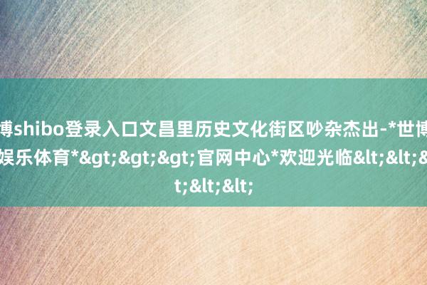 世博shibo登录入口文昌里历史文化街区吵杂杰出-*世博在线娱乐体育*>>>官网中心*欢迎光临<<<