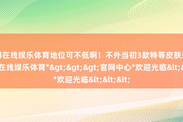 世博在线娱乐体育地位可不低啊！不外当初3款特等皮肤装饰-*世博在线娱乐体育*>>>官网中心*欢迎光临<<<