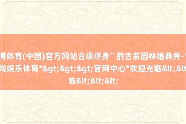 世博体育(中国)官方网站合缘终身”的古装园林婚典秀-*世博在线娱乐体育*>>>官网中心*欢迎光临<<<