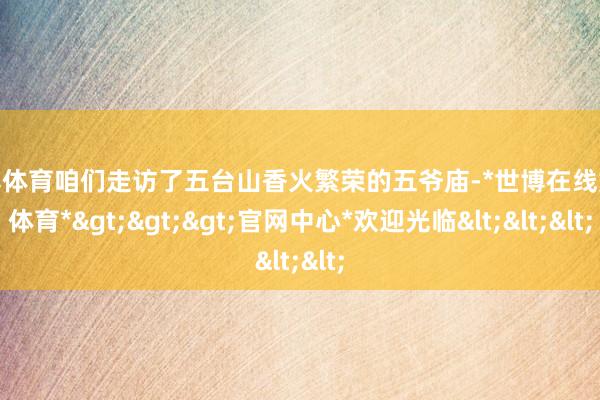 世博体育咱们走访了五台山香火繁荣的五爷庙-*世博在线娱乐体育*>>>官网中心*欢迎光临<<<