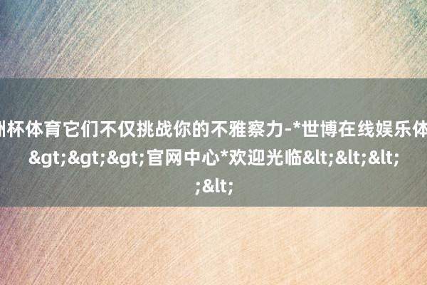 欧洲杯体育它们不仅挑战你的不雅察力-*世博在线娱乐体育*>>>官网中心*欢迎光临<<<