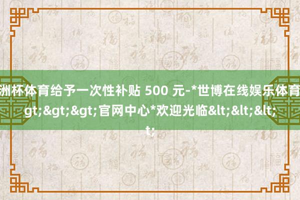 欧洲杯体育给予一次性补贴 500 元-*世博在线娱乐体育*>>>官网中心*欢迎光临<<<