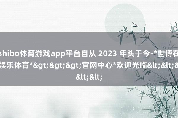 shibo体育游戏app平台自从 2023 年头于今-*世博在线娱乐体育*>>>官网中心*欢迎光临<<<