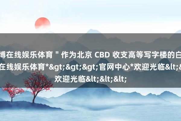 世博在线娱乐体育＂作为北京 CBD 收支高等写字楼的白领-*世博在线娱乐体育*>>>官网中心*欢迎光临<<<