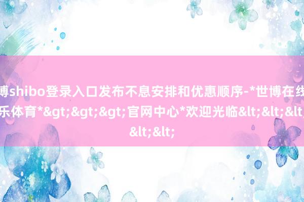 世博shibo登录入口发布不息安排和优惠顺序-*世博在线娱乐体育*>>>官网中心*欢迎光临<<<