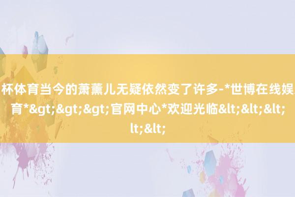 欧洲杯体育当今的萧薰儿无疑依然变了许多-*世博在线娱乐体育*>>>官网中心*欢迎光临<<<