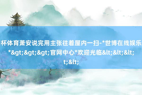 欧洲杯体育萧安说完用主张往着屋内一扫-*世博在线娱乐体育*>>>官网中心*欢迎光临<<<