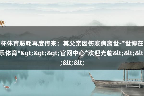 欧洲杯体育恶耗再度传来：其父亲因伤寒病离世-*世博在线娱乐体育*>>>官网中心*欢迎光临<<<