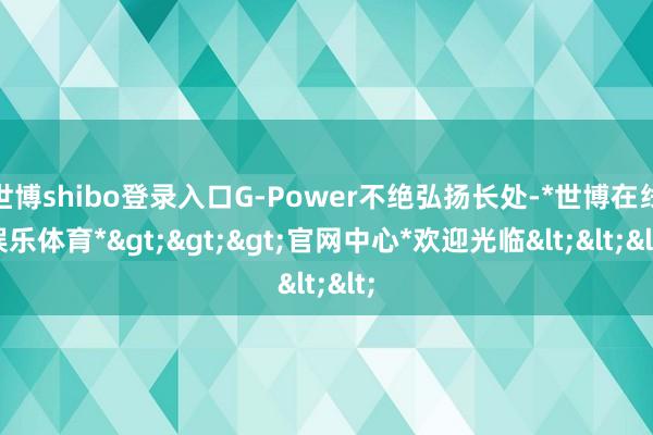 世博shibo登录入口G-Power不绝弘扬长处-*世博在线娱乐体育*>>>官网中心*欢迎光临<<<