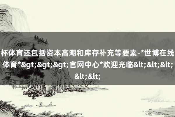 欧洲杯体育还包括资本高潮和库存补充等要素-*世博在线娱乐体育*>>>官网中心*欢迎光临<<<