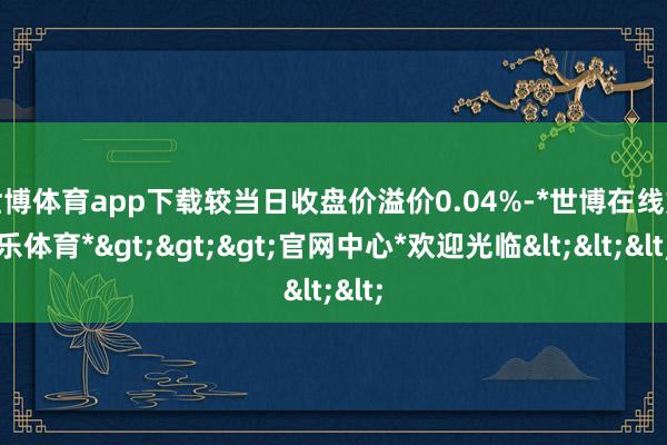 世博体育app下载较当日收盘价溢价0.04%-*世博在线娱乐体育*>>>官网中心*欢迎光临<<<