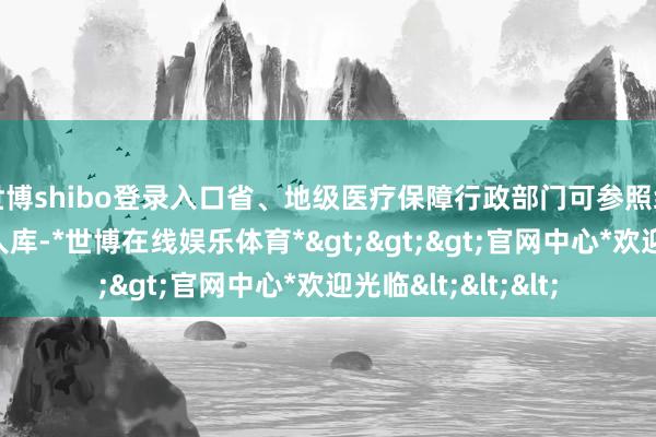 世博shibo登录入口省、地级医疗保障行政部门可参照组建、惩办本级众人库-*世博在线娱乐体育*>>>官网中心*欢迎光临<<<