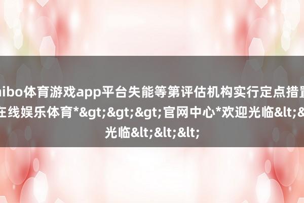 shibo体育游戏app平台失能等第评估机构实行定点措置-*世博在线娱乐体育*>>>官网中心*欢迎光临<<<