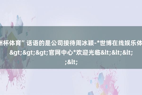 欧洲杯体育”话语的是公司接待周冰颖-*世博在线娱乐体育*>>>官网中心*欢迎光临<<<