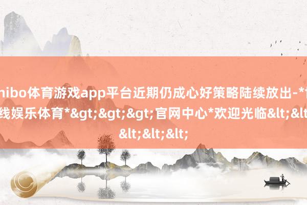 shibo体育游戏app平台近期仍成心好策略陆续放出-*世博在线娱乐体育*>>>官网中心*欢迎光临<<<