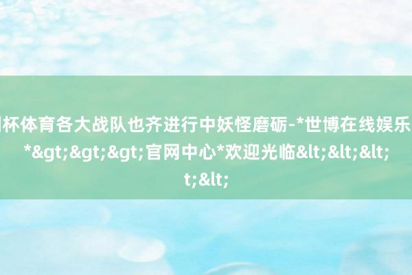 欧洲杯体育各大战队也齐进行中妖怪磨砺-*世博在线娱乐体育*>>>官网中心*欢迎光临<<<