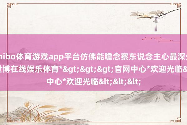 shibo体育游戏app平台仿佛能瞻念察东说念主心最深处的顺心-*世博在线娱乐体育*>>>官网中心*欢迎光临<<<