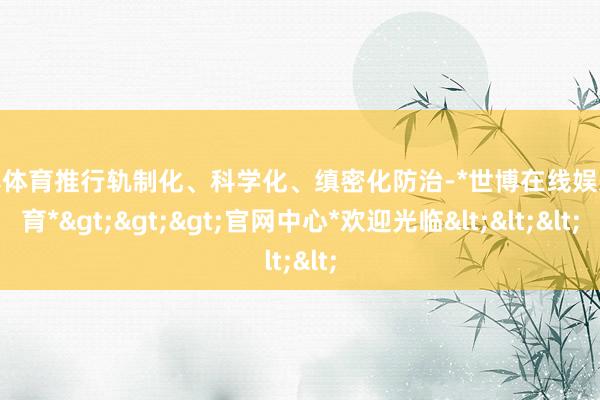 世博体育推行轨制化、科学化、缜密化防治-*世博在线娱乐体育*>>>官网中心*欢迎光临<<<