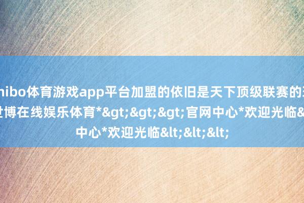 shibo体育游戏app平台加盟的依旧是天下顶级联赛的班霸球队-*世博在线娱乐体育*>>>官网中心*欢迎光临<<<