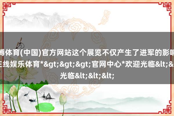 世博体育(中国)官方网站这个展览不仅产生了进军的影响-*世博在线娱乐体育*>>>官网中心*欢迎光临<<<