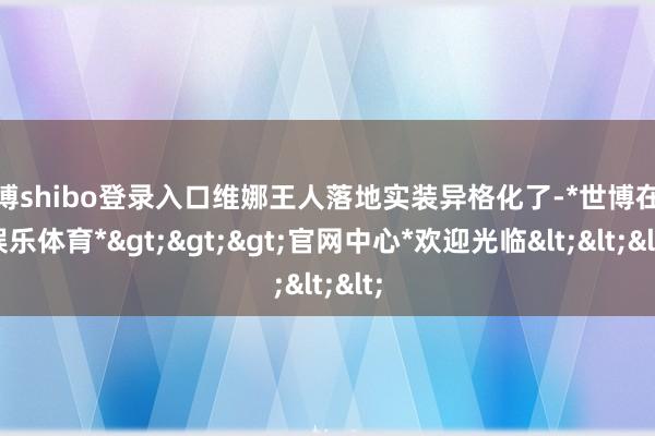 世博shibo登录入口维娜王人落地实装异格化了-*世博在线娱乐体育*>>>官网中心*欢迎光临<<<