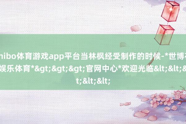 shibo体育游戏app平台当林枫经受制作的时候-*世博在线娱乐体育*>>>官网中心*欢迎光临<<<