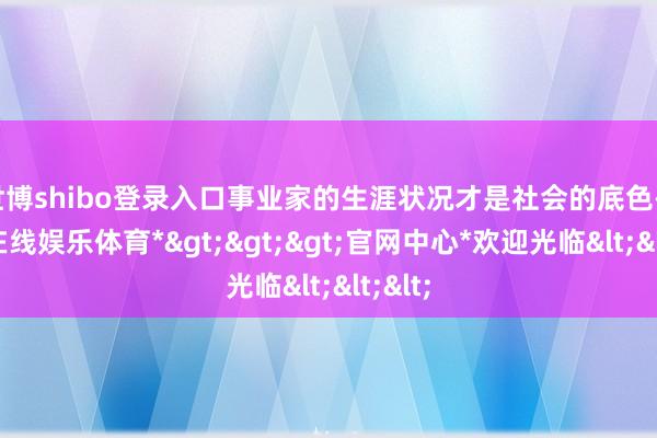 世博shibo登录入口事业家的生涯状况才是社会的底色-*世博在线娱乐体育*>>>官网中心*欢迎光临<<<