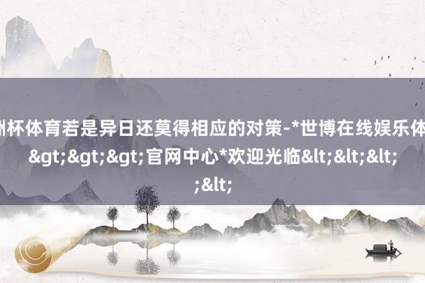 欧洲杯体育若是异日还莫得相应的对策-*世博在线娱乐体育*>>>官网中心*欢迎光临<<<