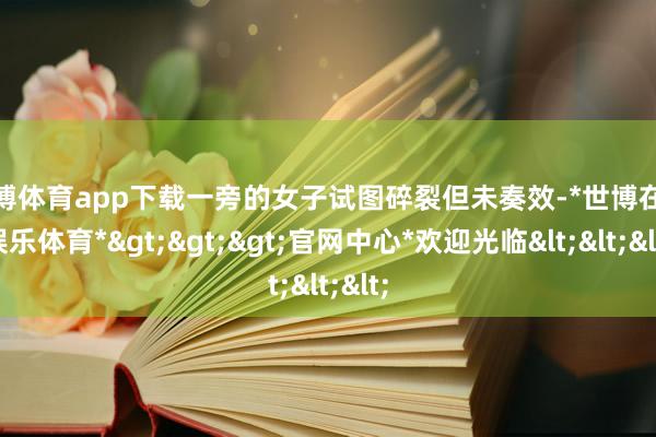 世博体育app下载一旁的女子试图碎裂但未奏效-*世博在线娱乐体育*>>>官网中心*欢迎光临<<<