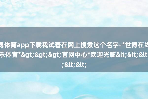 世博体育app下载我试着在网上搜索这个名字-*世博在线娱乐体育*>>>官网中心*欢迎光临<<<