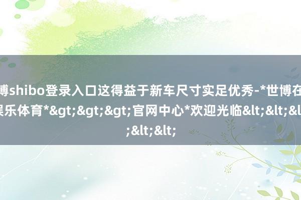 世博shibo登录入口这得益于新车尺寸实足优秀-*世博在线娱乐体育*>>>官网中心*欢迎光临<<<