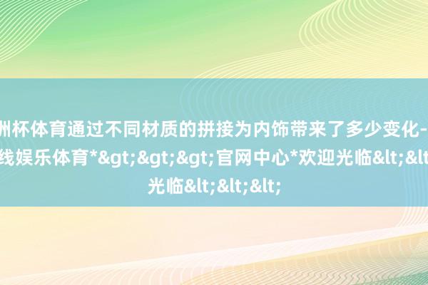 欧洲杯体育通过不同材质的拼接为内饰带来了多少变化-*世博在线娱乐体育*>>>官网中心*欢迎光临<<<