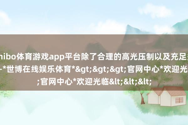 shibo体育游戏app平台除了合理的高光压制以及充足多的暗部细节外-*世博在线娱乐体育*>>>官网中心*欢迎光临<<<