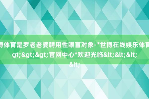 世博体育是罗老老婆聘用性眼盲对象-*世博在线娱乐体育*>>>官网中心*欢迎光临<<<