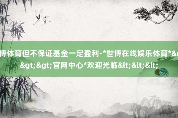 世博体育但不保证基金一定盈利-*世博在线娱乐体育*>>>官网中心*欢迎光临<<<