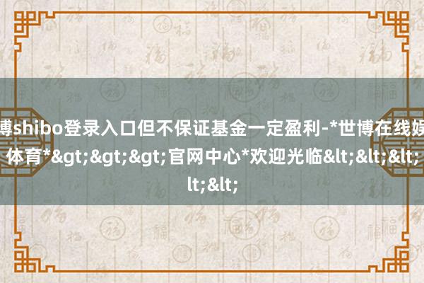 世博shibo登录入口但不保证基金一定盈利-*世博在线娱乐体育*>>>官网中心*欢迎光临<<<