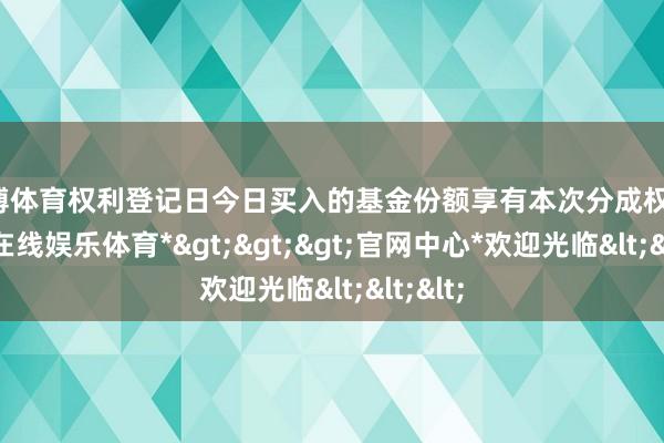 世博体育权利登记日今日买入的基金份额享有本次分成权利-*世博在线娱乐体育*>>>官网中心*欢迎光临<<<