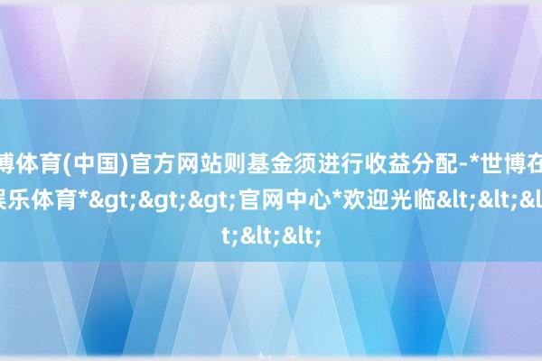 世博体育(中国)官方网站则基金须进行收益分配-*世博在线娱乐体育*>>>官网中心*欢迎光临<<<