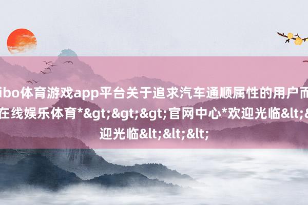 shibo体育游戏app平台关于追求汽车通顺属性的用户而言-*世博在线娱乐体育*>>>官网中心*欢迎光临<<<