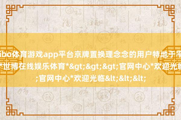 shibo体育游戏app平台京牌置换理念念的用户特地于平直低廉 3 万块-*世博在线娱乐体育*>>>官网中心*欢迎光临<<<